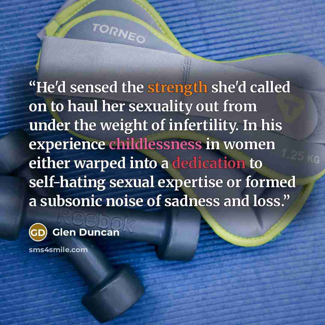 “He'd sensed the strength she'd called on to haul her sexuality out from under the weight of infertility. In his experience childlessness in women either warped into a dedication to self-hating sexual expertise or formed a subsonic noise of sadness and loss.” quote by Glen Duncan