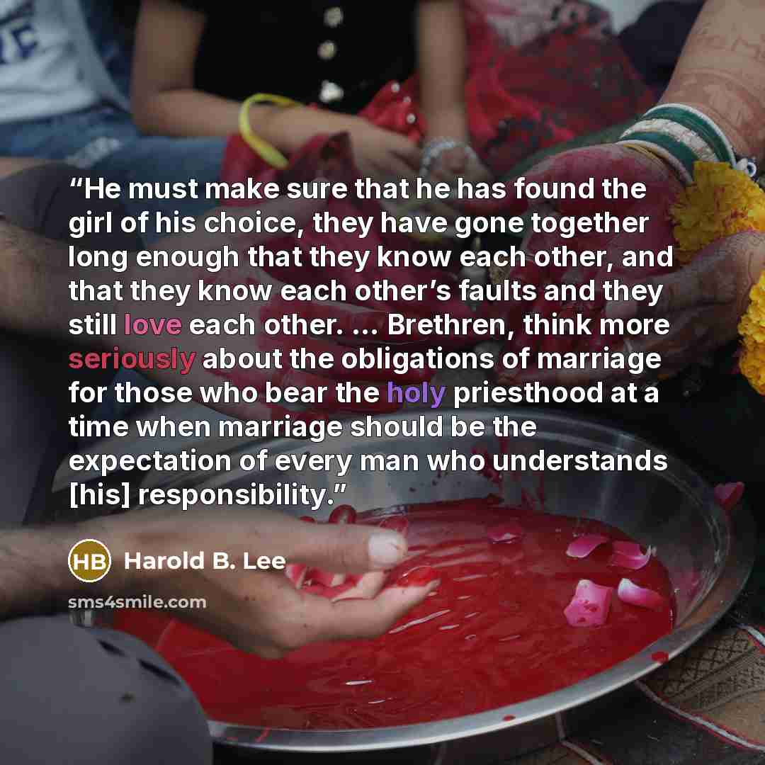 “He must make sure that he has found the girl of his choice, they have gone together long enough that they know each other, and that they know each other’s faults and they still love each other. … Brethren, think more seriously about the obligations of marriage for those who bear the holy…” quote by Harold B. Lee