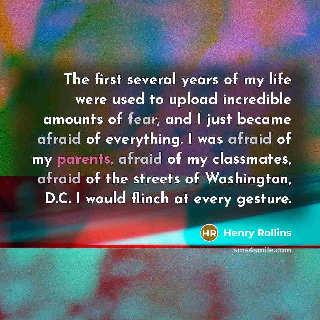 “The first several years of my life were used to upload incredible amounts of fear, and I just became afraid of everything. I was afraid of my parents, afraid of my classmates, afraid of the streets of Washington, D.C. I would flinch at every gesture.” quote by Henry Rollins