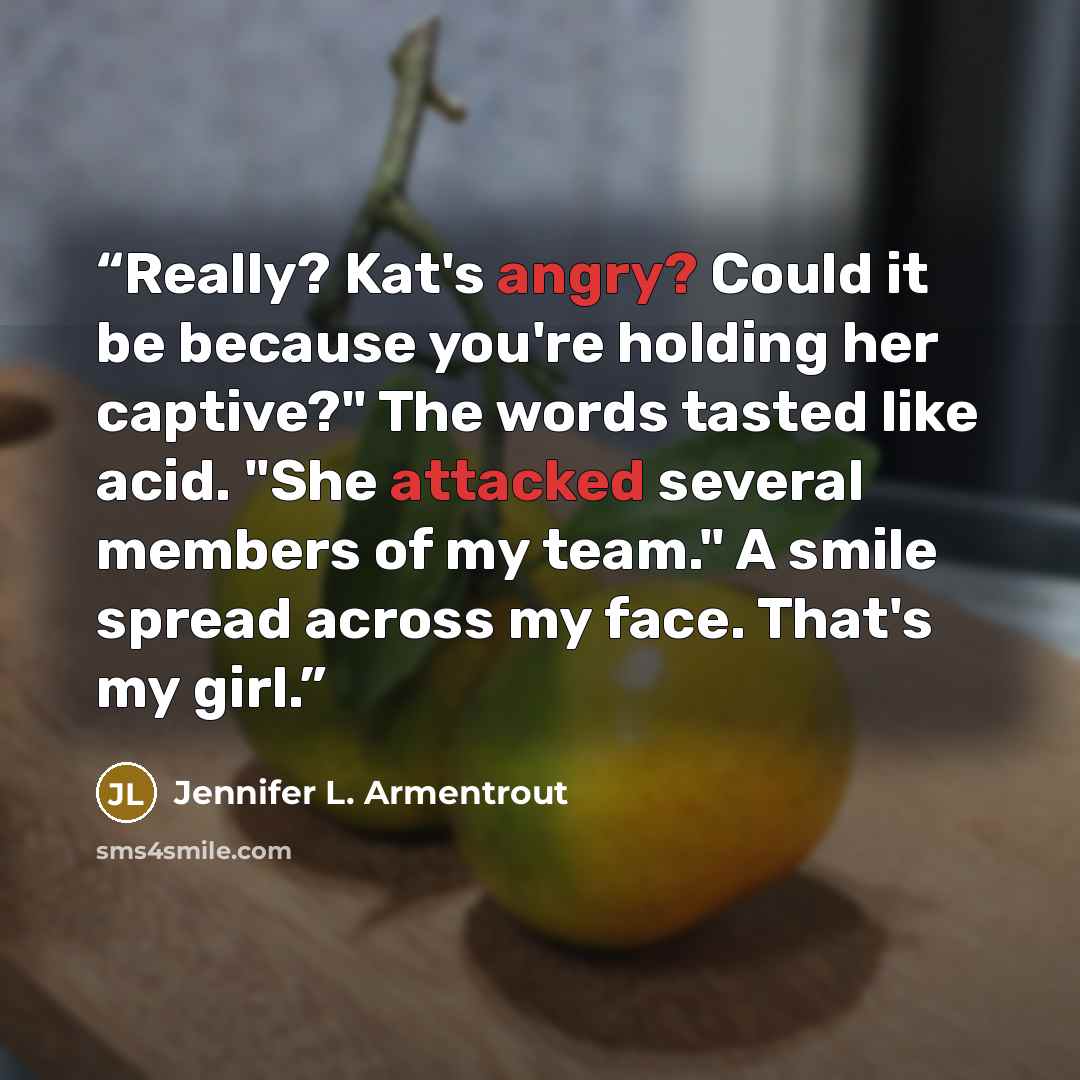 “Really? Kat's angry? Could it be because you're holding her captive?" The words tasted like acid. "She attacked several members of my team." A smile spread across my face. That's my girl.” quote by Jennifer L. Armentrout