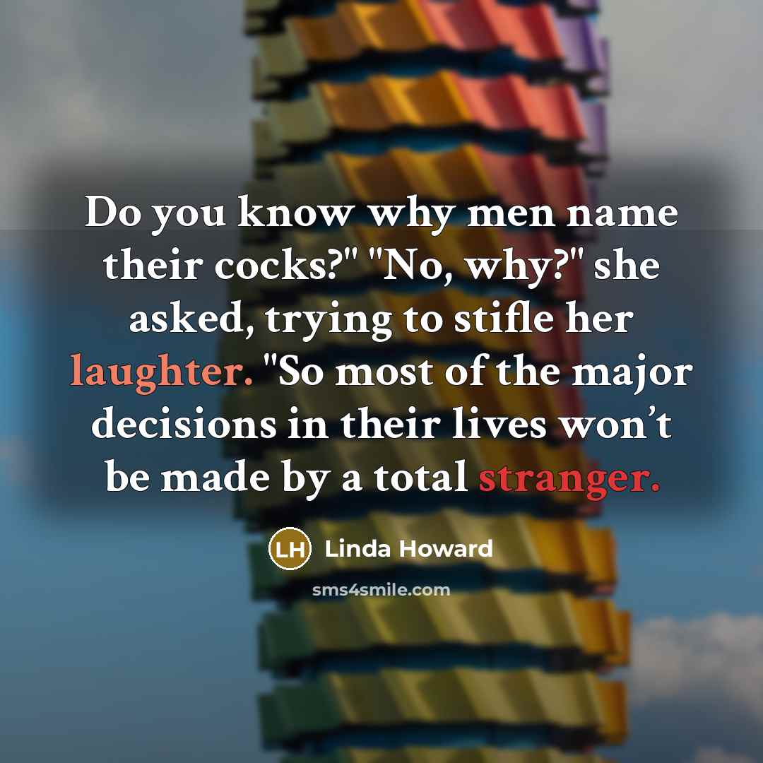 “Do you know why men name their cocks?" "No, why?" she asked, trying to stifle her laughter. "So most of the major decisions in their lives won’t be made by a total stranger.” quote by Linda Howard