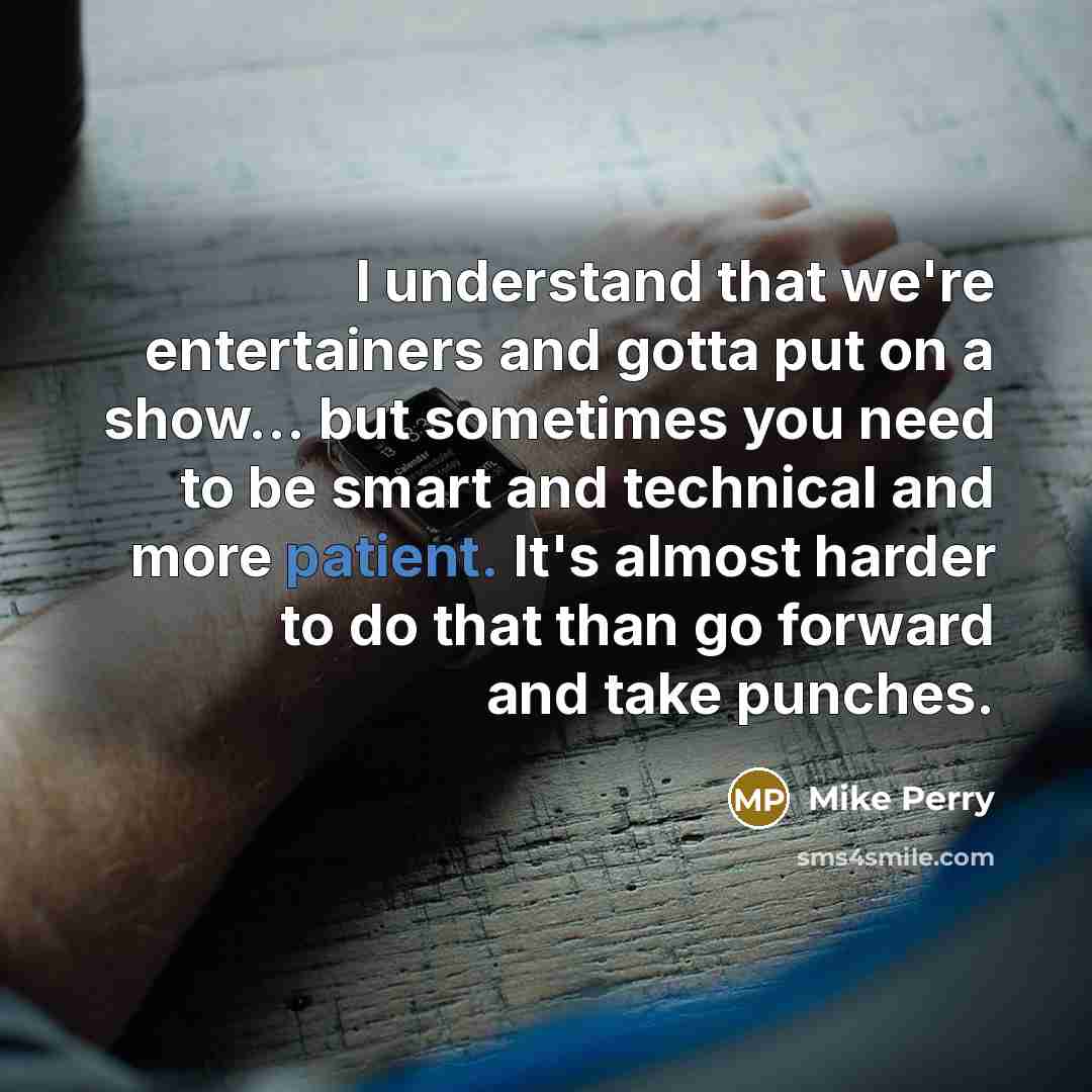 “I understand that we're entertainers and gotta put on a show... but sometimes you need to be smart and technical and more patient. It's almost harder to do that than go forward and take punches.” quote by Mike Perry