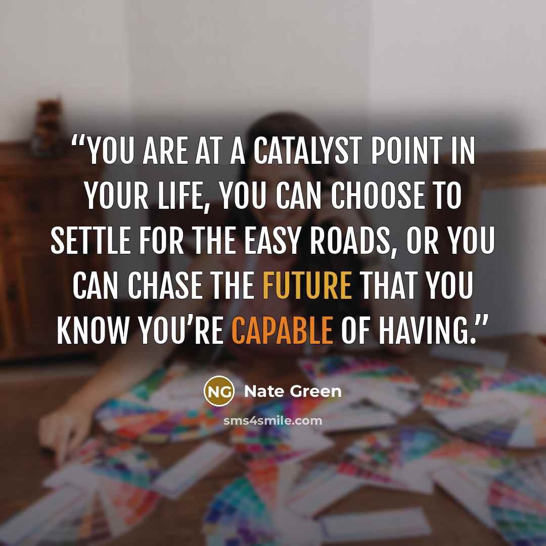 “You are at a catalyst point in your life, you can choose to settle for the easy roads, or you can chase the future that you know you’re capable of having.” quote by Nate Green