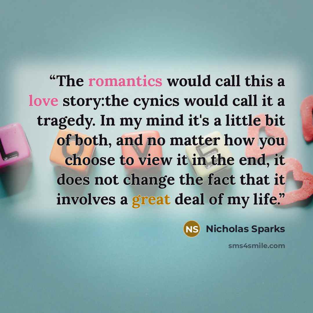 “The romantics would call this a love story:the cynics would call it a tragedy. In my mind it's a little bit of both, and no matter how you choose to view it in the end, it does not change the fact that it involves a great deal of my life.” quote by Nicholas Sparks
