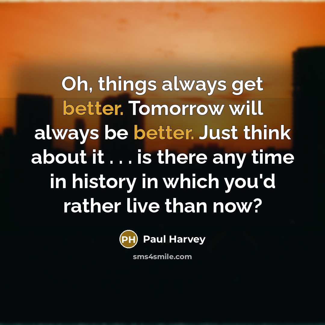 “Oh, things always get better. Tomorrow will always be better. Just think about it . . . is there any time in history in which you'd rather live than now?” quote by Paul Harvey