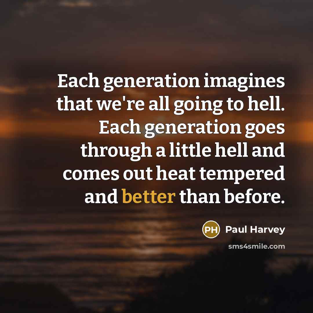 “Each generation imagines that we're all going to hell. Each generation goes through a little hell and comes out heat tempered and better than before.” quote by Paul Harvey