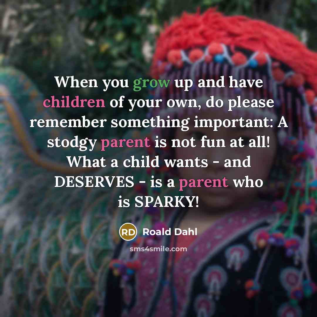 “When you grow up and have children of your own, do please remember something important: A stodgy parent is not fun at all! What a child wants - and DESERVES - is a parent who is SPARKY!” quote by Roald Dahl