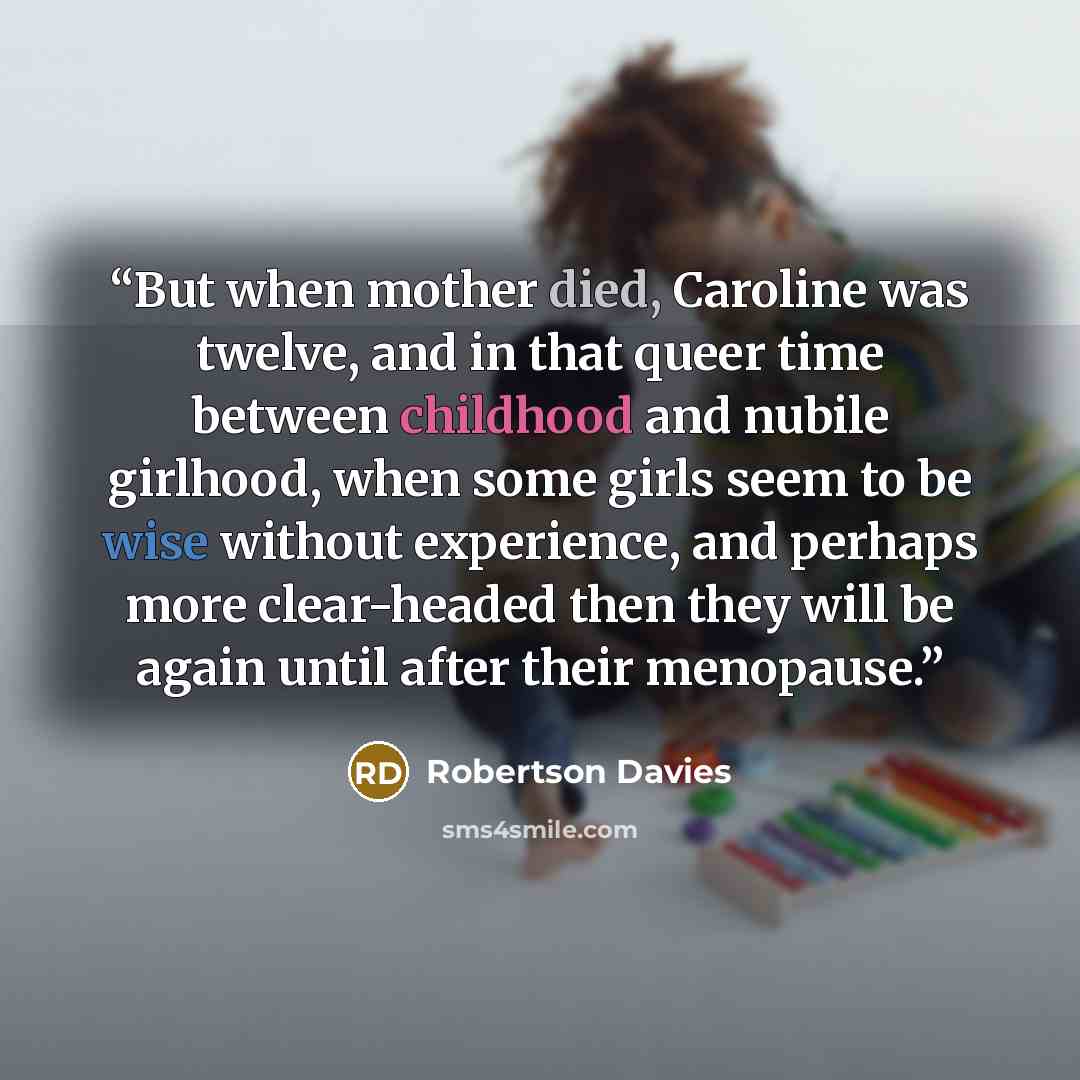 “But when mother died, Caroline was twelve, and in that queer time between childhood and nubile girlhood, when some girls seem to be wise without experience, and perhaps more clear-headed then they will be again until after their menopause.” quote by Robertson Davies