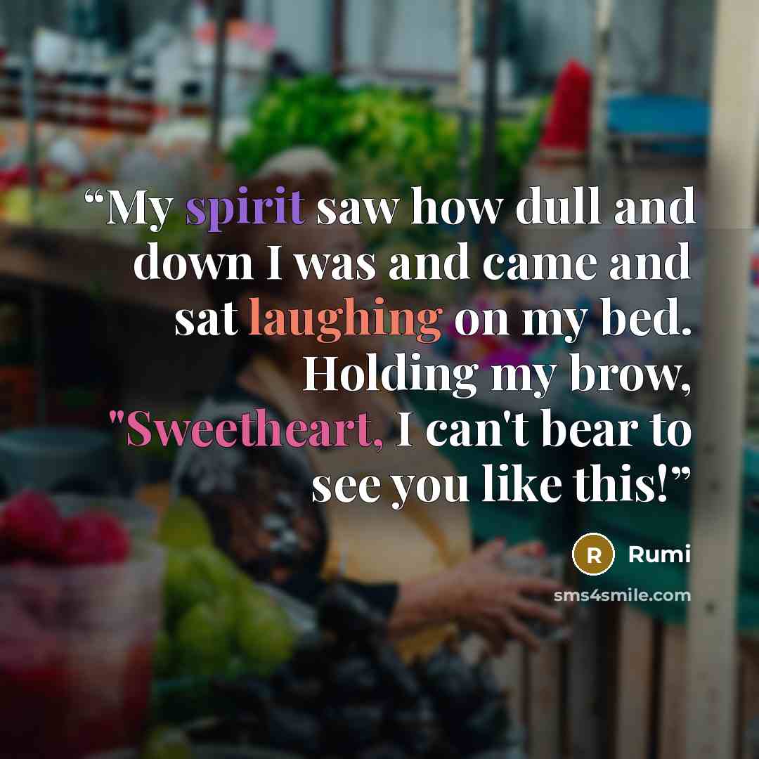 “My spirit saw how dull and down I was and came and sat laughing on my bed. Holding my brow, "Sweetheart, I can't bear to see you like this!” quote by Rumi