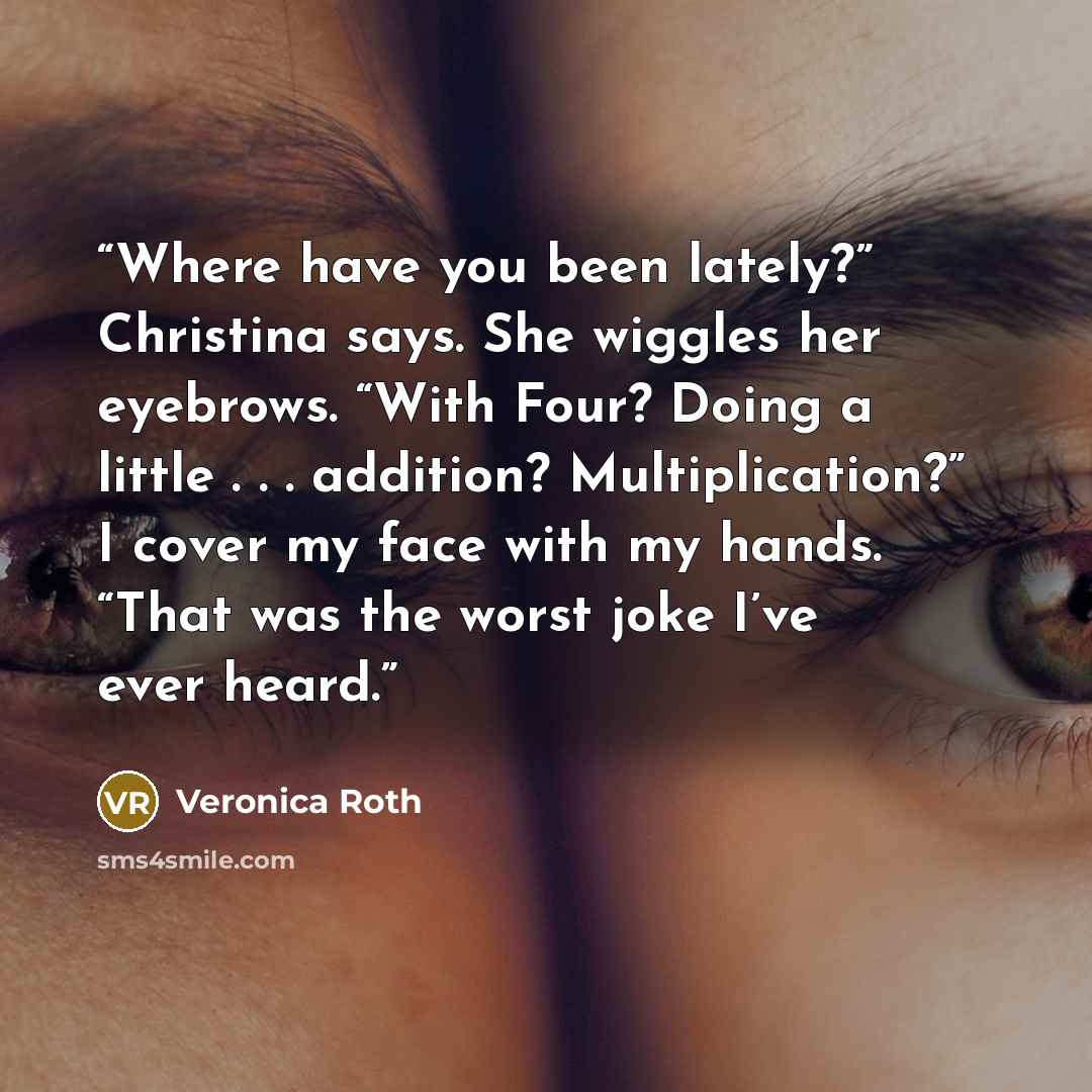 “Where have you been lately?” Christina says. She wiggles her eyebrows. “With Four? Doing a little . . . addition? Multiplication?” I cover my face with my hands. “That was the worst joke I’ve ever heard.” quote by Veronica Roth