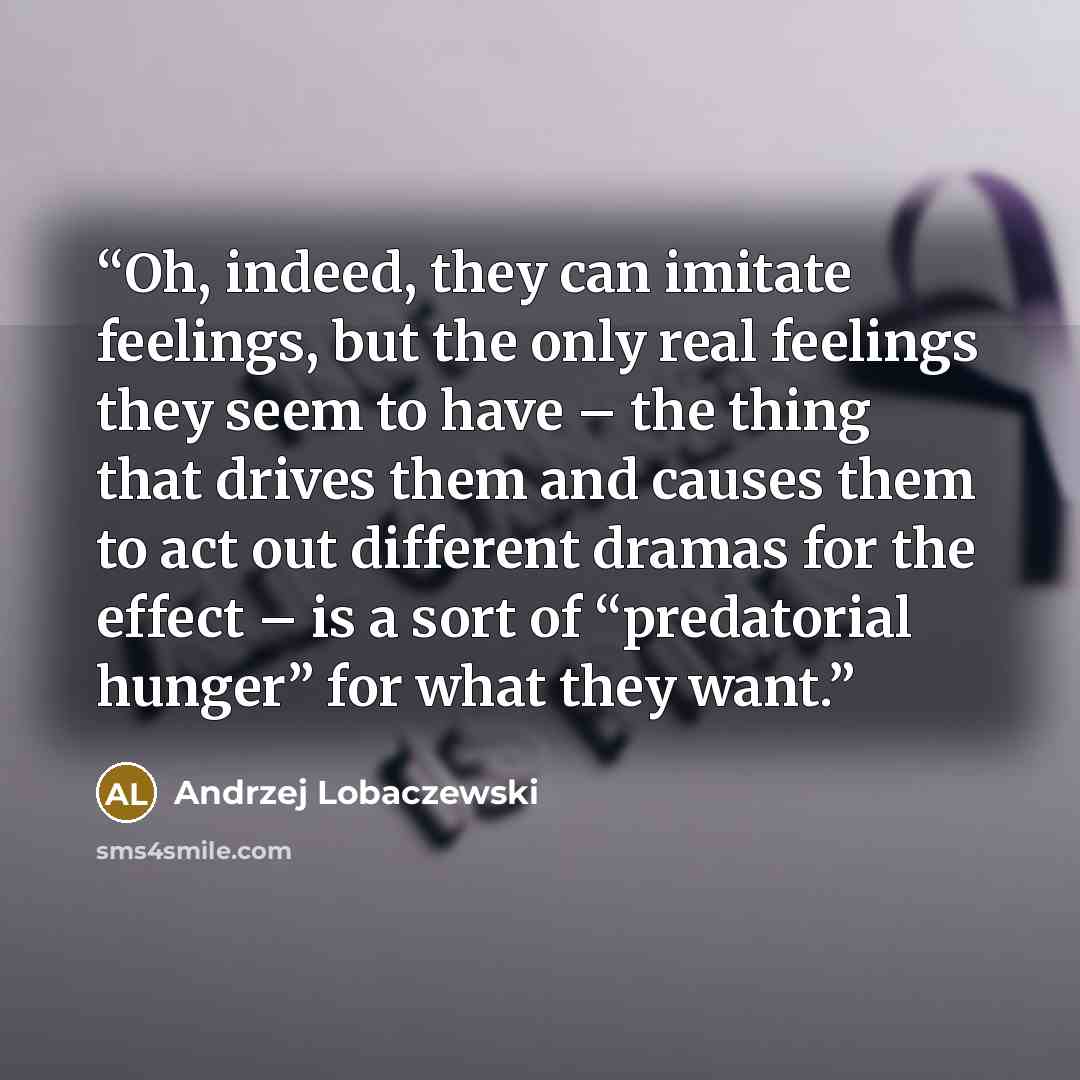 “Oh, indeed, they can imitate feelings, but the only real feelings they seem to have – the thing that drives them and causes them to act out different dramas for the effect – is a sort of “predatorial hunger” for what they want.” quote by Andrzej Lobaczewski