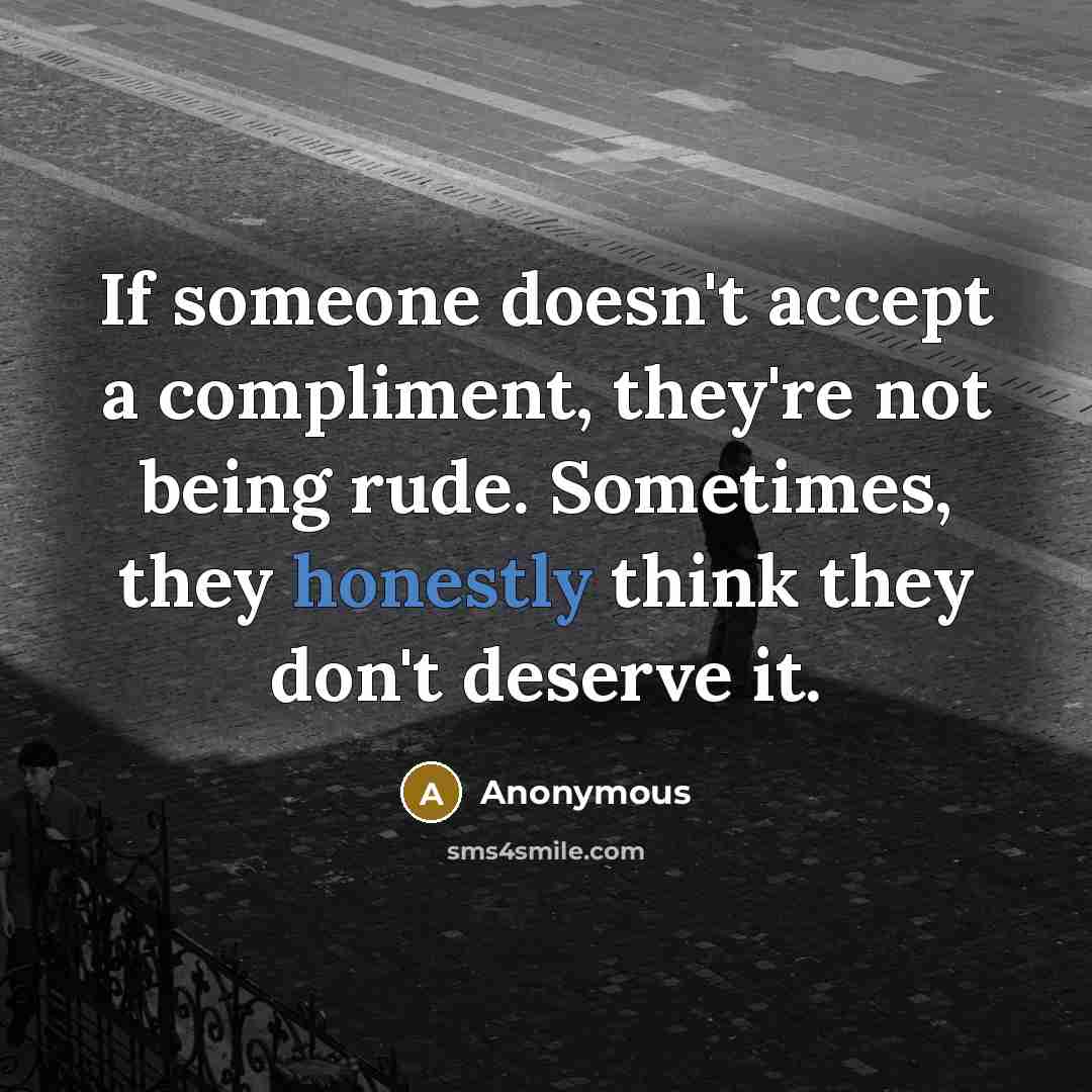 “If someone doesn't accept a compliment, they're not being rude. Sometimes, they honestly think they don't deserve it.” quote by Anonymous