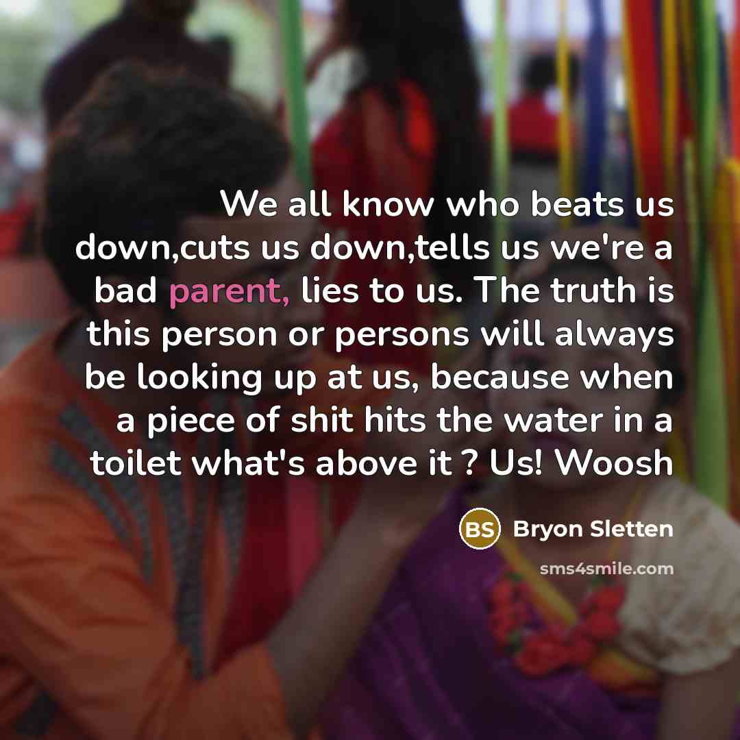 “We all know who beats us down,cuts us down,tells us we're a bad parent, lies to us. The truth is this person or persons will always be looking up at us, because when a piece of shit hits the water in a toilet what's above it ? Us! Woosh” quote by Bryon Sletten