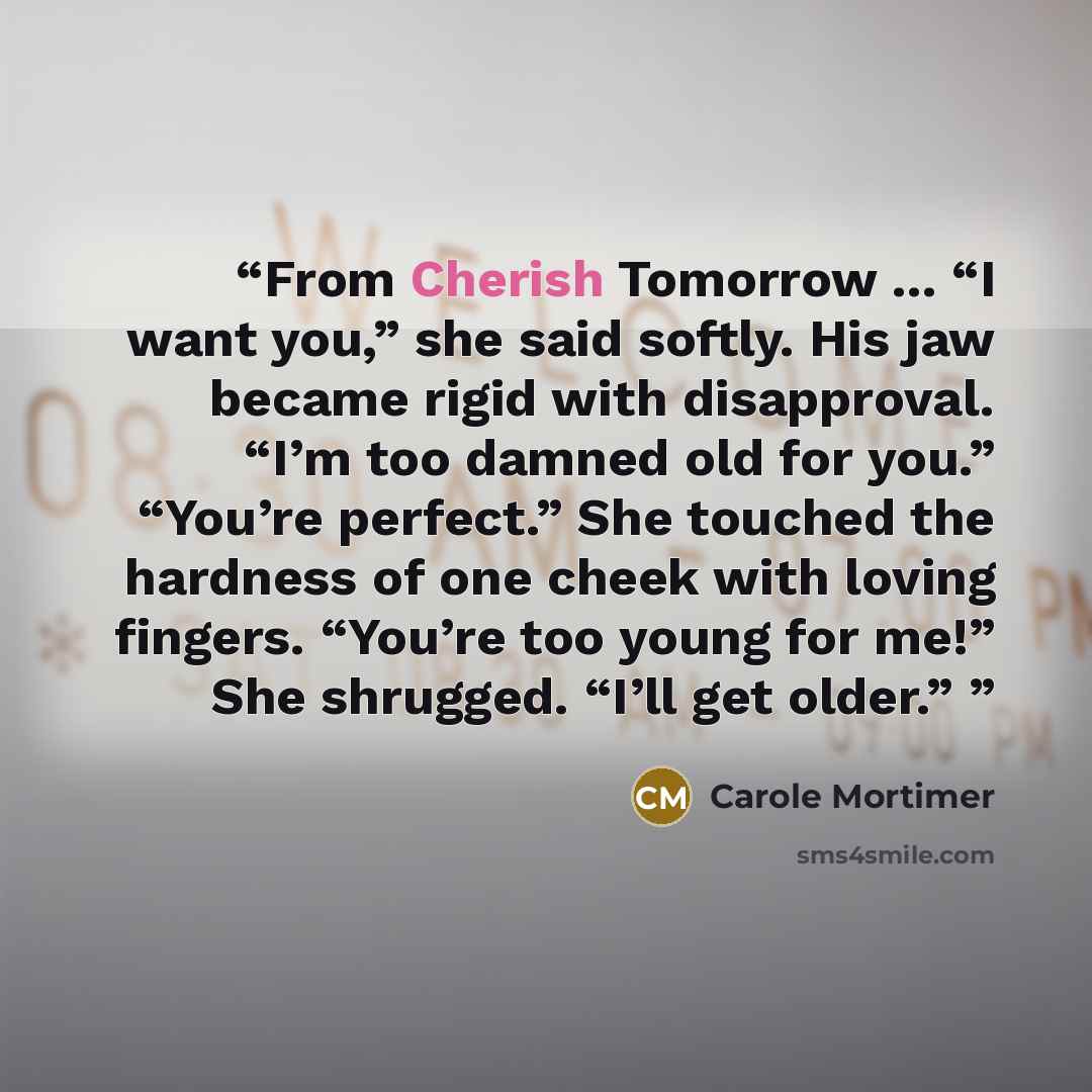 “From Cherish Tomorrow ... “I want you,” she said softly. His jaw became rigid with disapproval. “I’m too damned old for you.” “You’re perfect.” She touched the hardness of one cheek with loving fingers. “You’re too young for me!” She shrugged. “I’ll get older.”” quote by Carole Mortimer