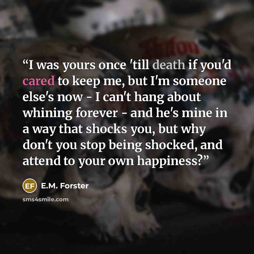 “I was yours once 'till death if you'd cared to keep me, but I'm someone else's now - I can't hang about whining forever - and he's mine in a way that shocks you, but why don't you stop being shocked, and attend to your own happiness?” quote by E.M. Forster