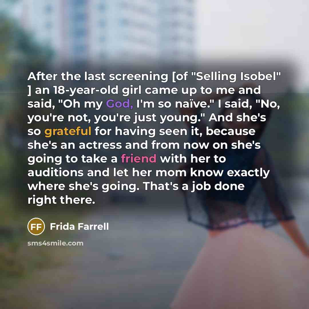 “After the last screening [of "Selling Isobel" ] an 18-year-old girl came up to me and said, "Oh my God, I'm so naïve." I said, "No, you're not, you're just young." And she's so grateful for having seen it, because she's an actress and from now on she's going to take a friend with her to auditions…” quote by Frida Farrell