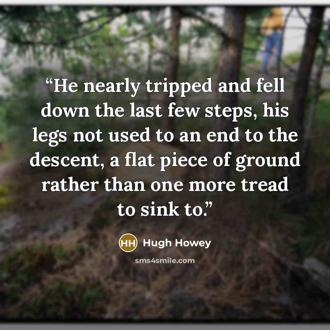 “He nearly tripped and fell down the last few steps, his legs not used to an end to the descent, a flat piece of ground rather than one more tread to sink to.” quote by Hugh Howey