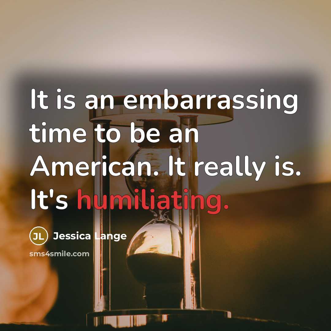 “It is an embarrassing time to be an American. It really is. It's humiliating.” quote by Jessica Lange