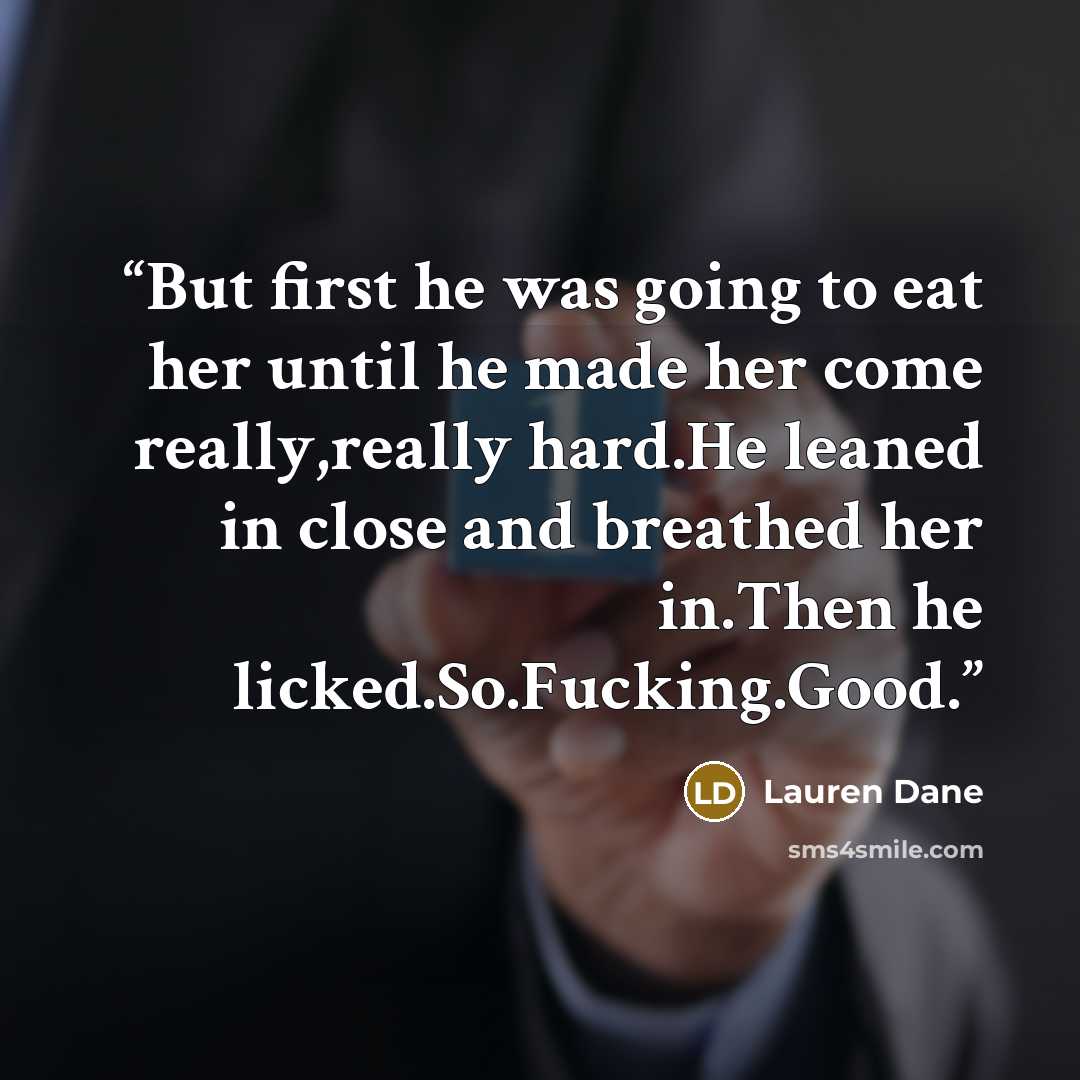 “But first he was going to eat her until he made her come really,really hard.He leaned in close and breathed her in.Then he licked.So.Fucking.Good.” quote by Lauren Dane