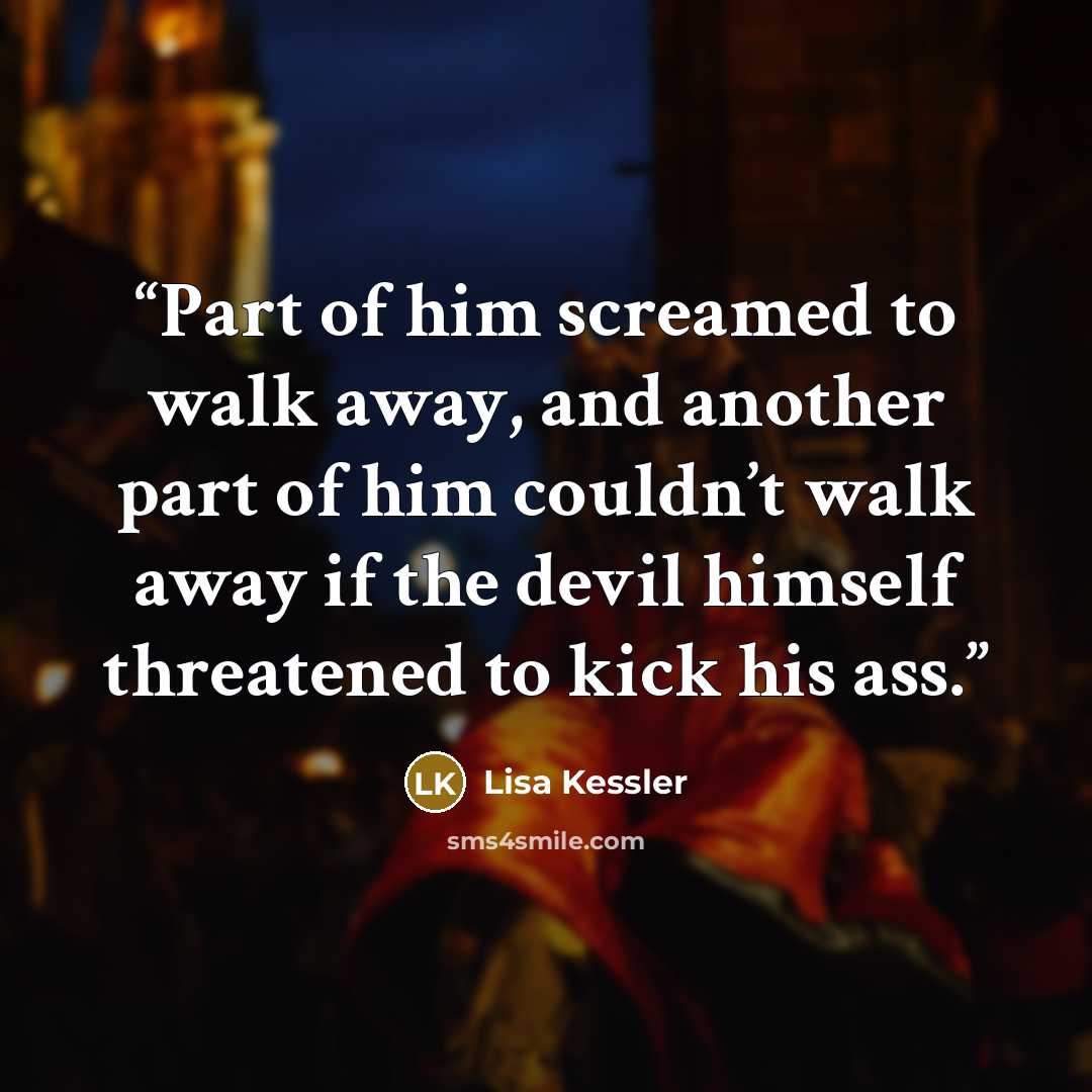“Part of him screamed to walk away, and another part of him couldn’t walk away if the devil himself threatened to kick his ass.” quote by Lisa Kessler
