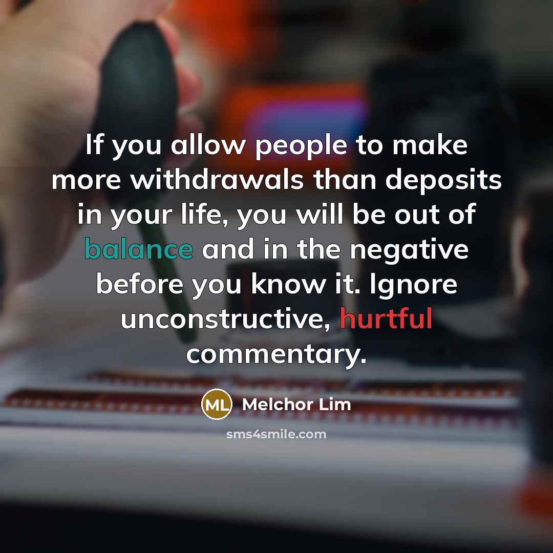 “If you allow people to make more withdrawals than deposits in your life, you will be out of balance and in the negative before you know it. Ignore unconstructive, hurtful commentary.” quote by Melchor Lim