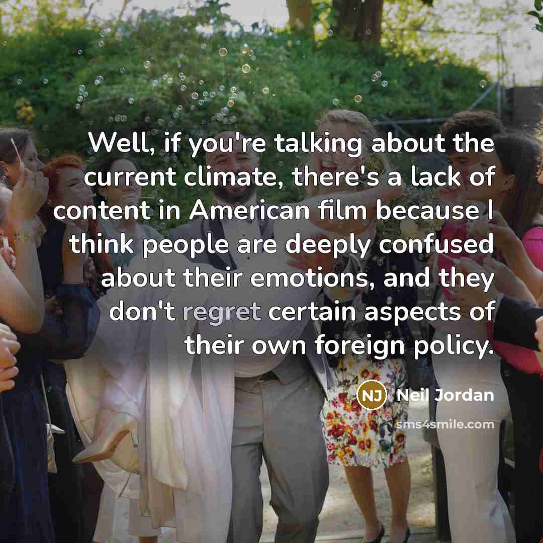 “Well, if you're talking about the current climate, there's a lack of content in American film because I think people are deeply confused about their emotions, and they don't regret certain aspects of their own foreign policy.” quote by Neil Jordan