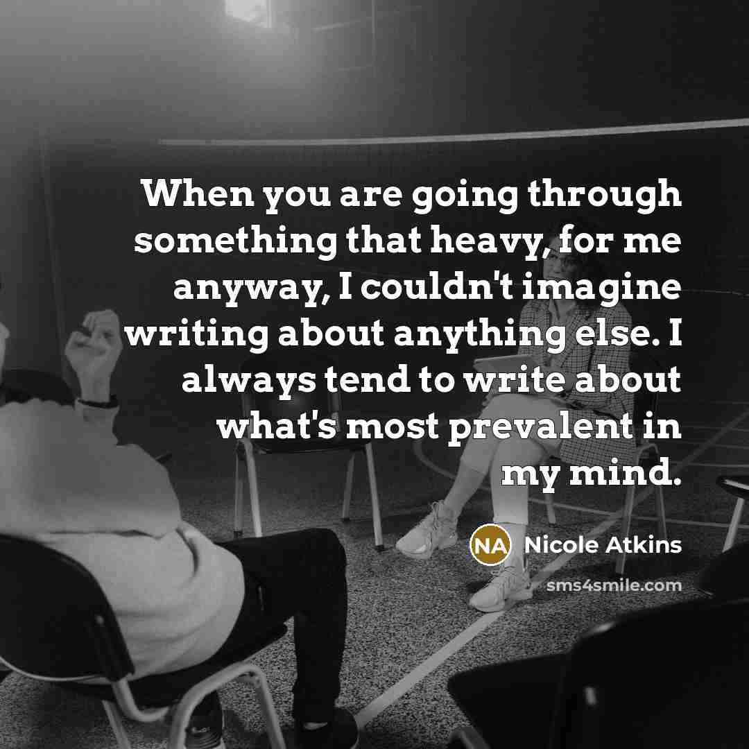 “When you are going through something that heavy, for me anyway, I couldn't imagine writing about anything else. I always tend to write about what's most prevalent in my mind.” quote by Nicole Atkins