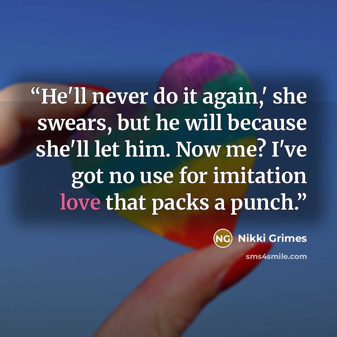 “He'll never do it again,' she swears, but he will because she'll let him. Now me? I've got no use for imitation love that packs a punch.” quote by Nikki Grimes