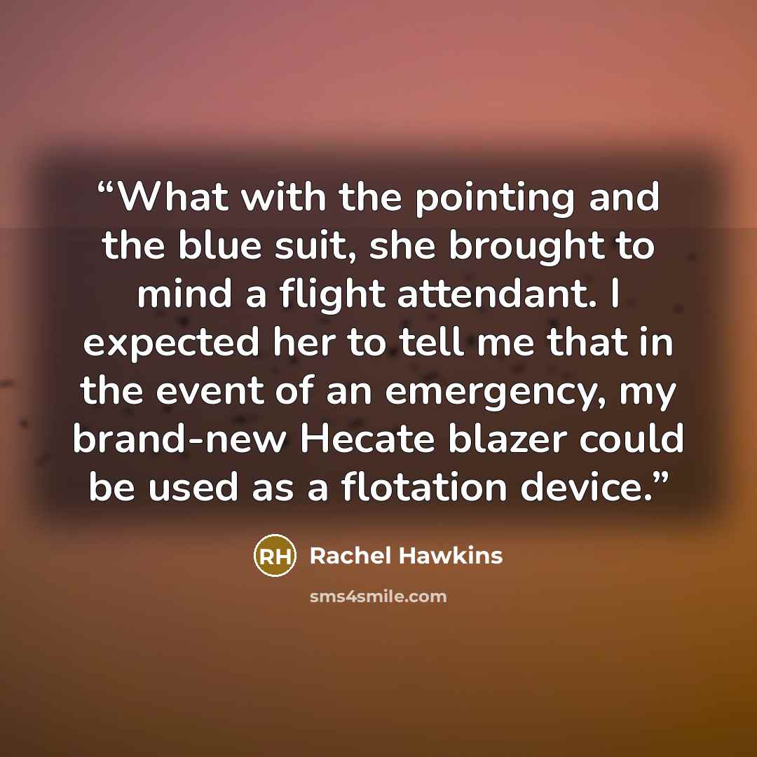 “What with the pointing and the blue suit, she brought to mind a flight attendant. I expected her to tell me that in the event of an emergency, my brand-new Hecate blazer could be used as a flotation device.” quote by Rachel Hawkins