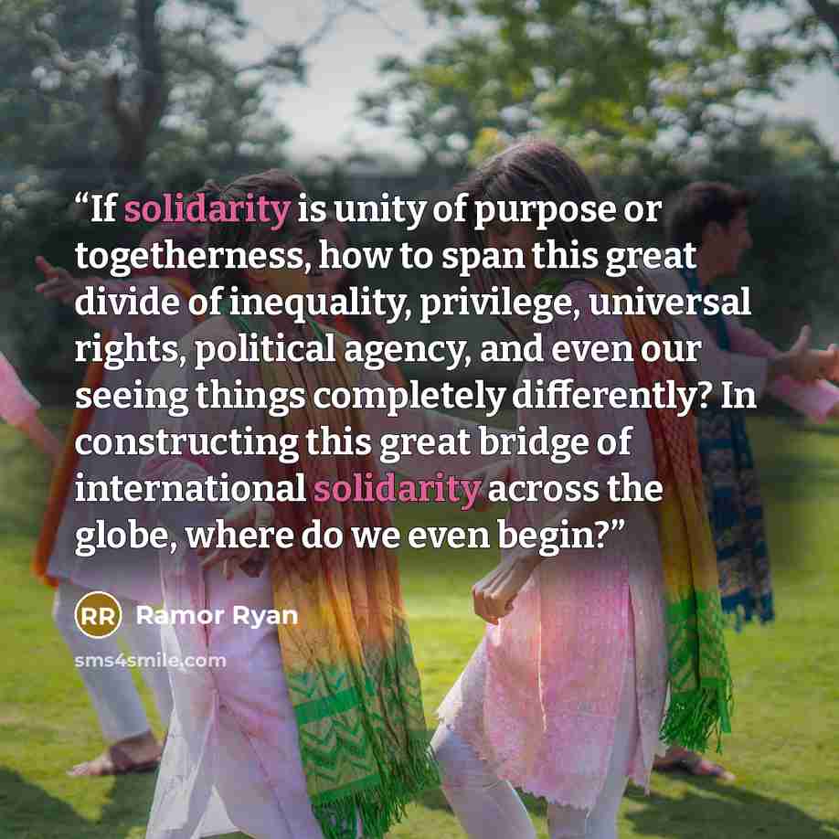 “If solidarity is unity of purpose or togetherness, how to span this great divide of inequality, privilege, universal rights, political agency, and even our seeing things completely differently? In constructing this great bridge of international solidarity across the globe, where do we even begin?” quote by Ramor Ryan