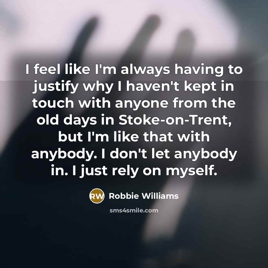 “I feel like I'm always having to justify why I haven't kept in touch with anyone from the old days in Stoke-on-Trent, but I'm like that with anybody. I don't let anybody in. I just rely on myself.” quote by Robbie Williams