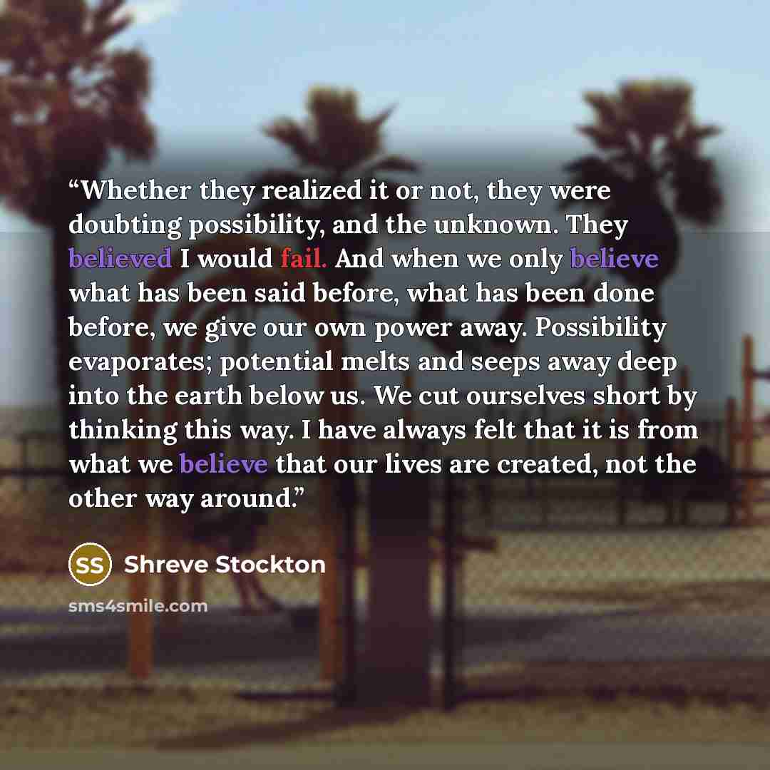 “Whether they realized it or not, they were doubting possibility, and the unknown. They believed I would fail. And when we only believe what has been said before, what has been done before, we give our own power away. Possibility evaporates; potential melts and seeps away deep into the earth below…” quote by Shreve Stockton