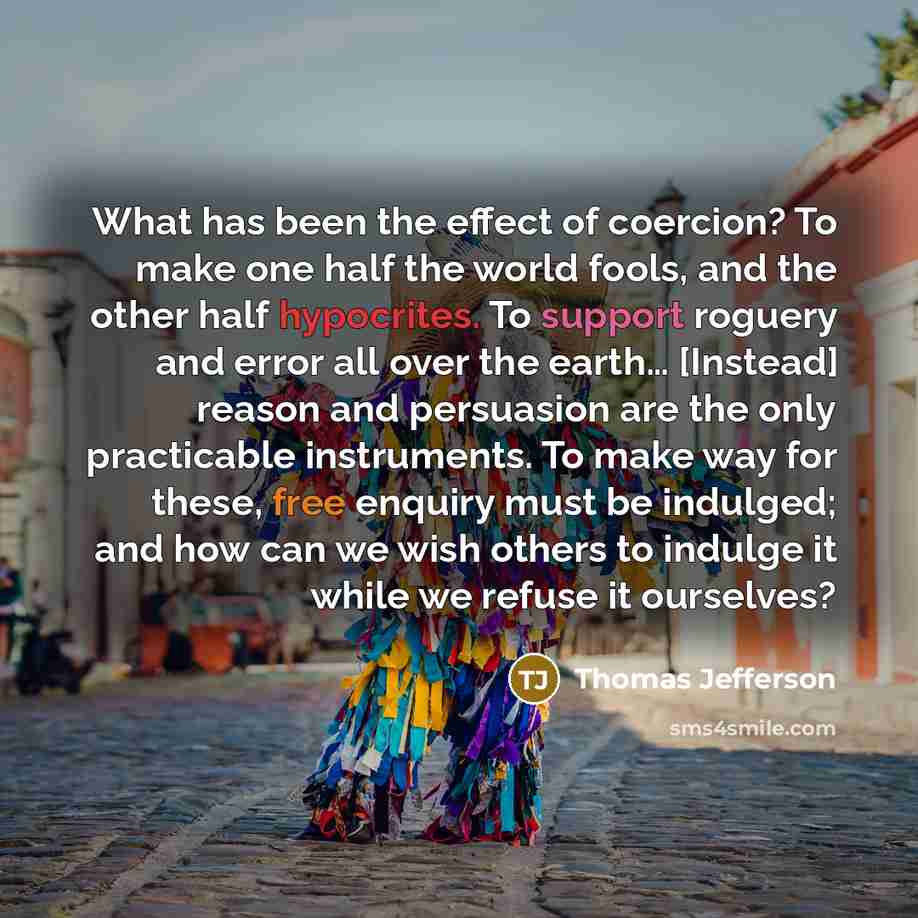 “What has been the effect of coercion? To make one half the world fools, and the other half hypocrites. To support roguery and error all over the earth… [Instead] reason and persuasion are the only practicable instruments. To make way for these, free enquiry must be indulged; and how can we wish…” quote by Thomas Jefferson