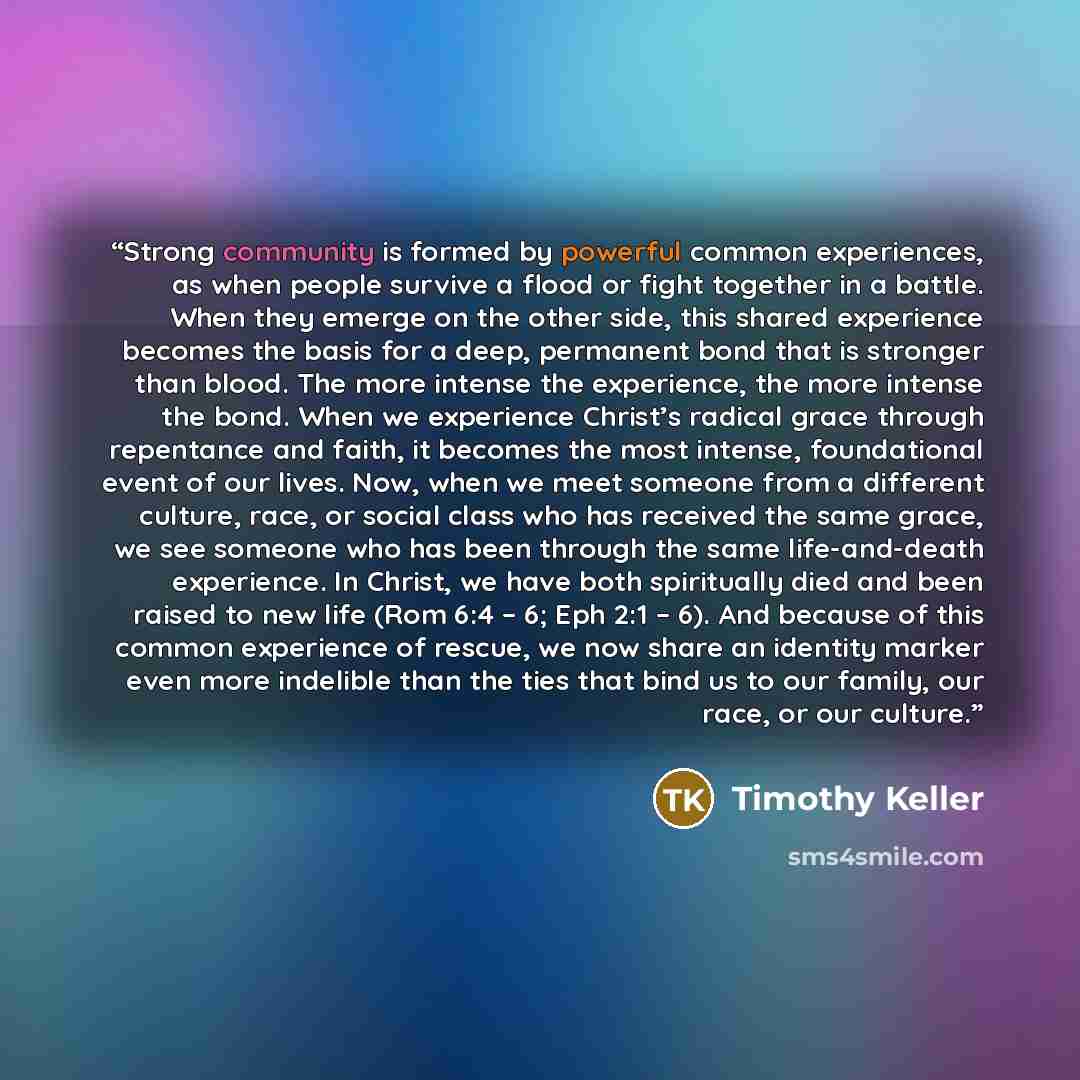 “Strong community is formed by powerful common experiences, as when people survive a flood or fight together in a battle. When they emerge on the other side, this shared experience becomes the basis for a deep, permanent bond that is stronger than blood. The more intense the experience, the more…” quote by Timothy Keller