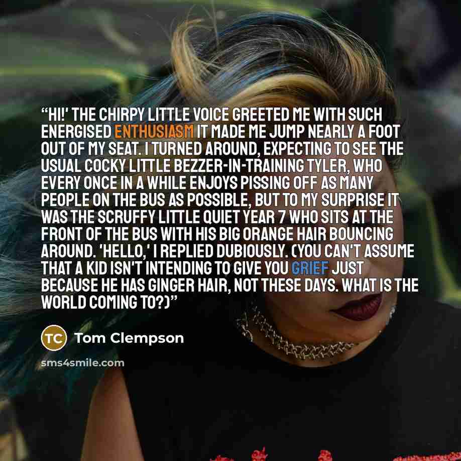 “Hi!' The chirpy little voice greeted me with such energised enthusiasm it made me jump nearly a foot out of my seat. I turned around, expecting to see the usual cocky little Bezzer-in-training Tyler, who every once in a while enjoys pissing off as many people on the bus as possible, but to my…” quote by Tom Clempson