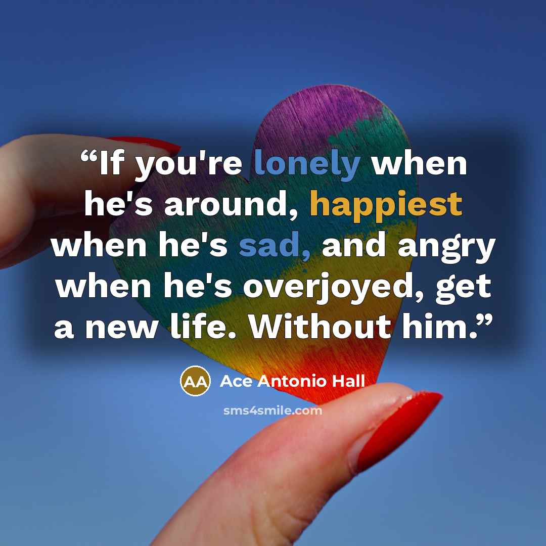 “If you're lonely when he's around, happiest when he's sad, and angry when he's overjoyed, get a new life. Without him.” quote by Ace Antonio Hall