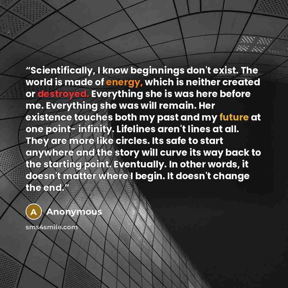 “Scientifically, I know beginnings don't exist. The world is made of energy, which is neither created or destroyed. Everything she is was here before me. Everything she was will remain. Her existence touches both my past and my future at one point- infinity. Lifelines aren't lines at all. They are…” quote by Anonymous