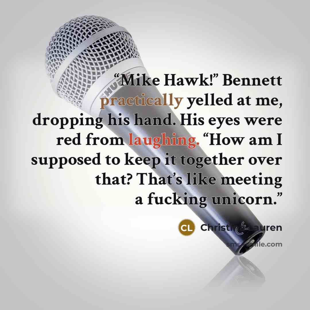 “Mike Hawk!” Bennett practically yelled at me, dropping his hand. His eyes were red from laughing. “How am I supposed to keep it together over that? That’s like meeting a fucking unicorn.” quote by Christina Lauren