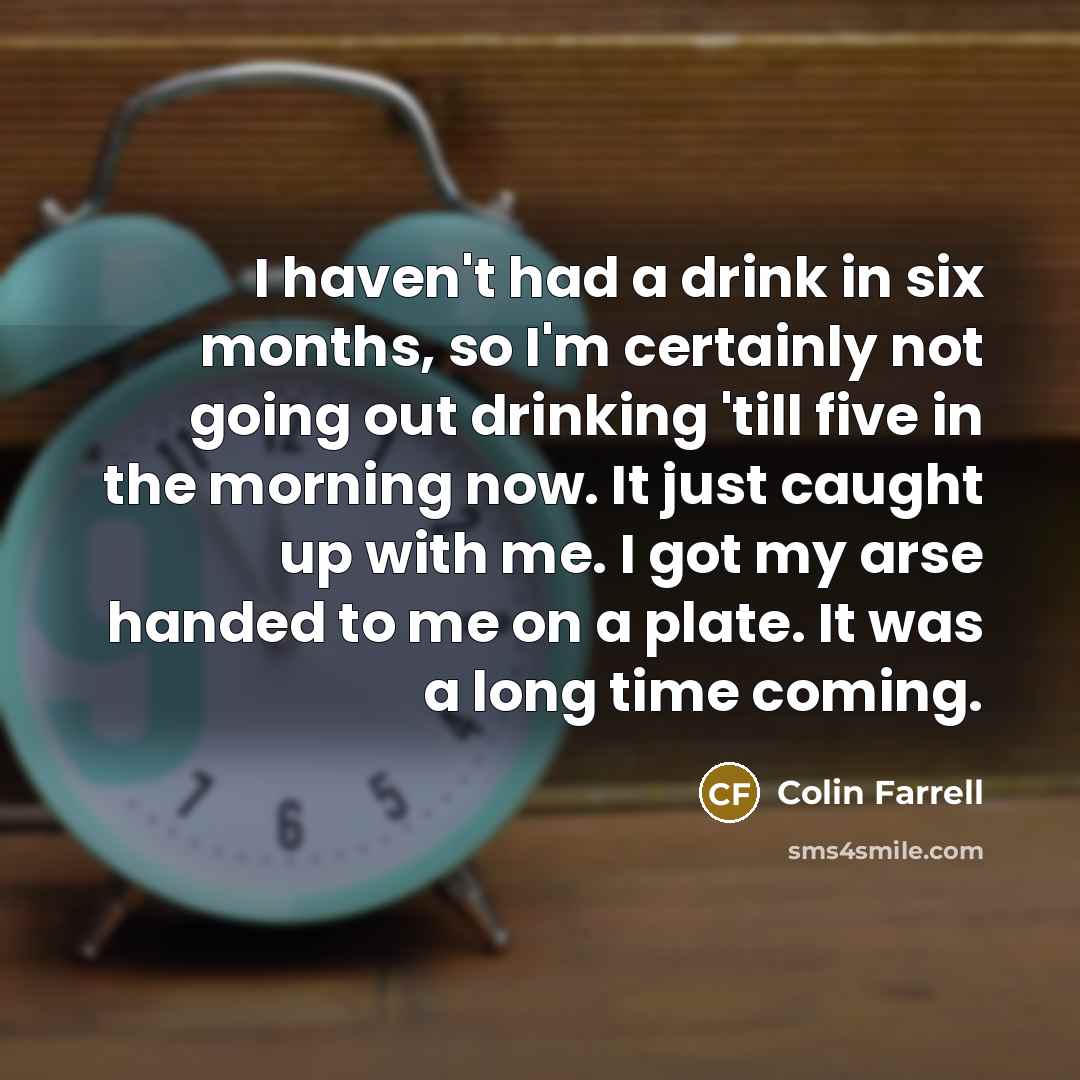 “I haven't had a drink in six months, so I'm certainly not going out drinking 'till five in the morning now. It just caught up with me. I got my arse handed to me on a plate. It was a long time coming.” quote by Colin Farrell