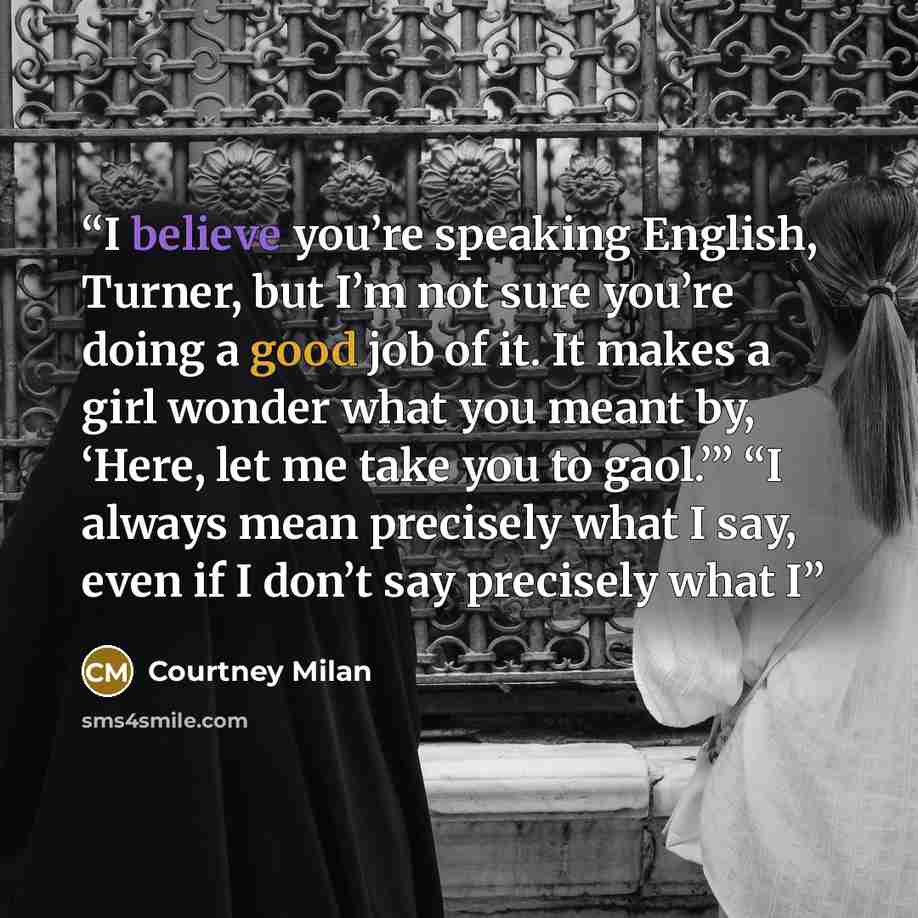 “I believe you’re speaking English, Turner, but I’m not sure you’re doing a good job of it. It makes a girl wonder what you meant by, ‘Here, let me take you to gaol.’” “I always mean precisely what I say, even if I don’t say precisely what I” quote by Courtney Milan