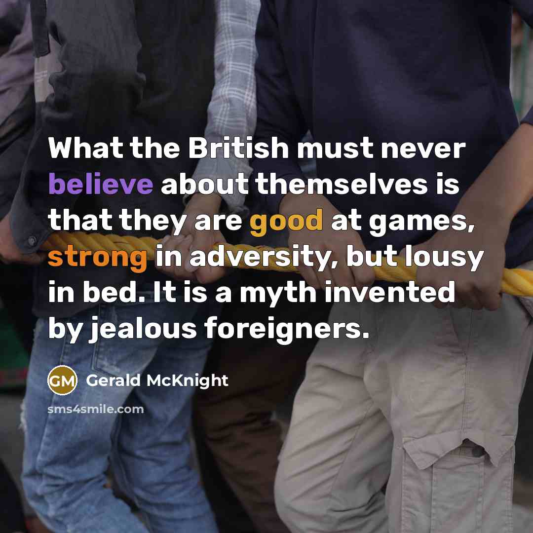 “What the British must never believe about themselves is that they are good at games, strong in adversity, but lousy in bed. It is a myth invented by jealous foreigners.” quote by Gerald McKnight
