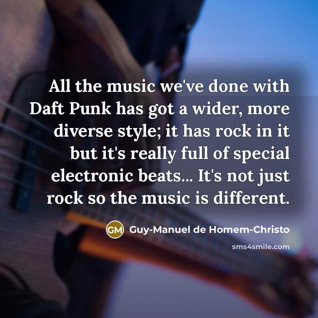 “All the music we've done with Daft Punk has got a wider, more diverse style; it has rock in it but it's really full of special electronic beats... It's not just rock so the music is different.” quote by Guy-Manuel de Homem-Christo