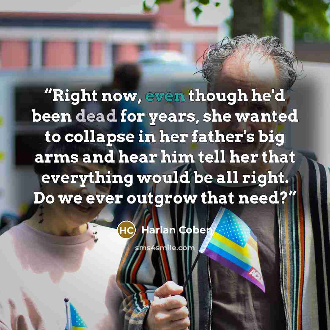 “Right now, even though he'd been dead for years, she wanted to collapse in her father's big arms and hear him tell her that everything would be all right. Do we ever outgrow that need?” quote by Harlan Coben