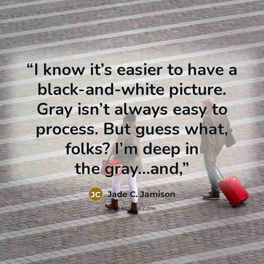 “I know it’s easier to have a black-and-white picture. Gray isn’t always easy to process. But guess what, folks? I’m deep in the gray…and,” quote by Jade C. Jamison