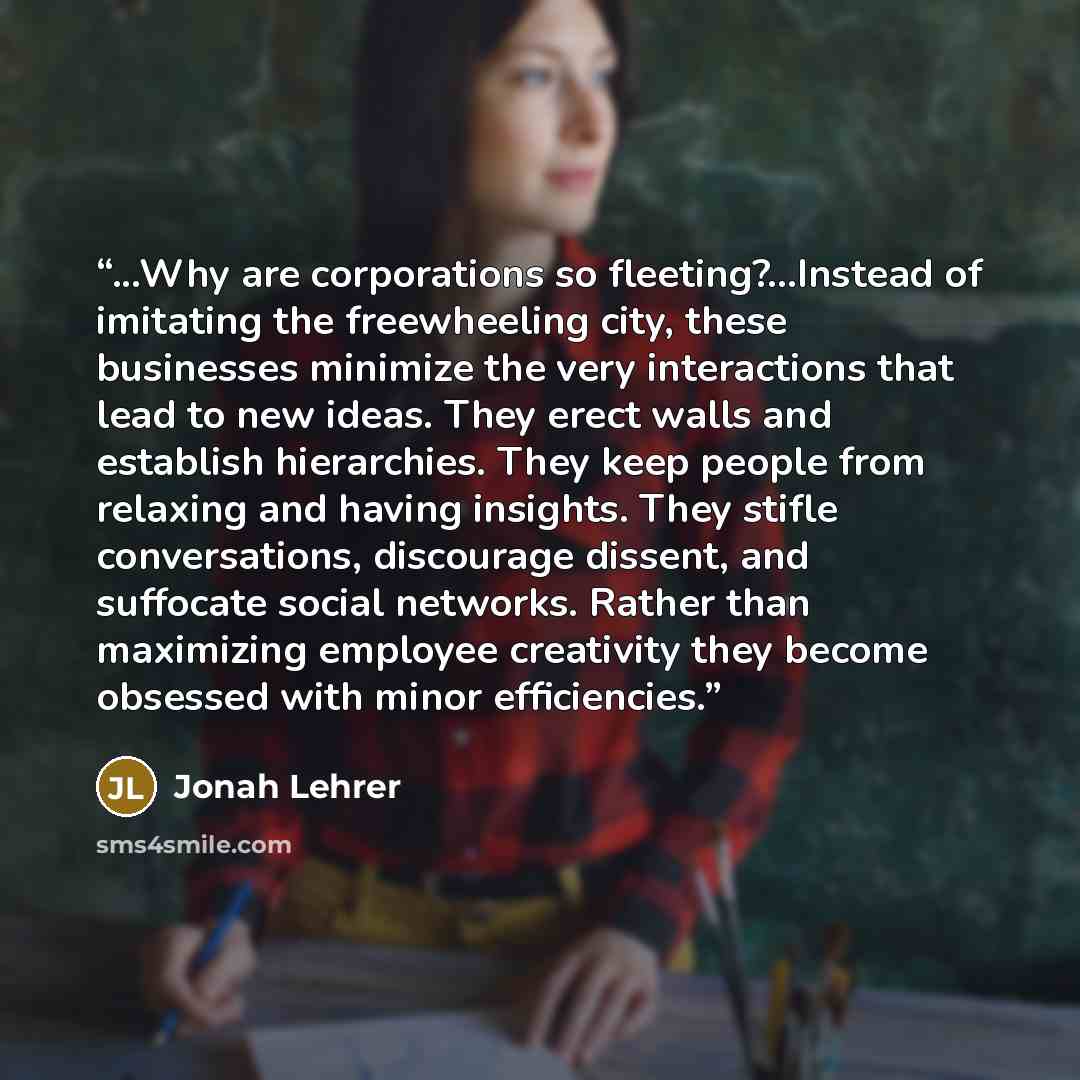 “...Why are corporations so fleeting?...Instead of imitating the freewheeling city, these businesses minimize the very interactions that lead to new ideas. They erect walls and establish hierarchies. They keep people from relaxing and having insights. They stifle conversations, discourage dissent…” quote by Jonah Lehrer
