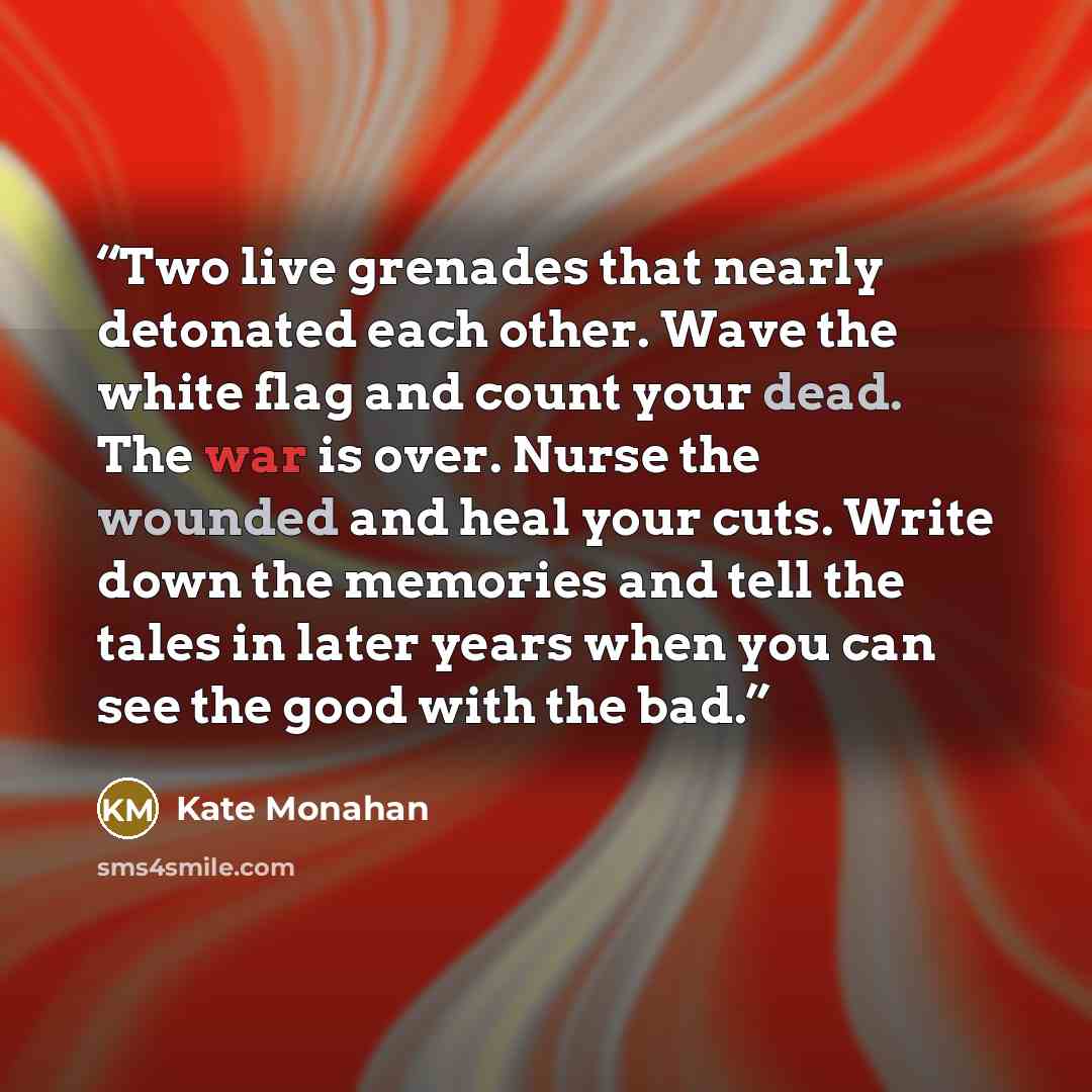 “Two live grenades that nearly detonated each other. Wave the white flag and count your dead. The war is over. Nurse the wounded and heal your cuts. Write down the memories and tell the tales in later years when you can see the good with the bad.” quote by Kate Monahan