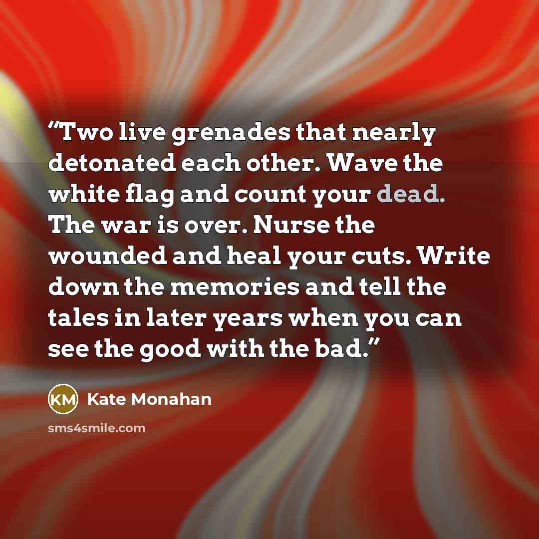 “Two live grenades that nearly detonated each other. Wave the white flag and count your dead. The war is over. Nurse the wounded and heal your cuts. Write down the memories and tell the tales in later years when you can see the good with the bad.” quote by Kate Monahan