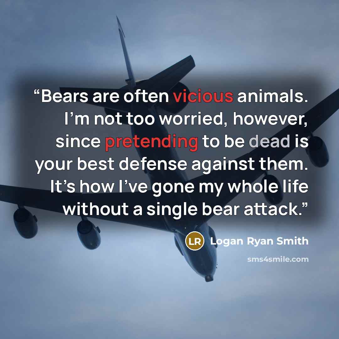 “Bears are often vicious animals. I’m not too worried, however, since pretending to be dead is your best defense against them. It’s how I’ve gone my whole life without a single bear attack.” quote by Logan Ryan Smith