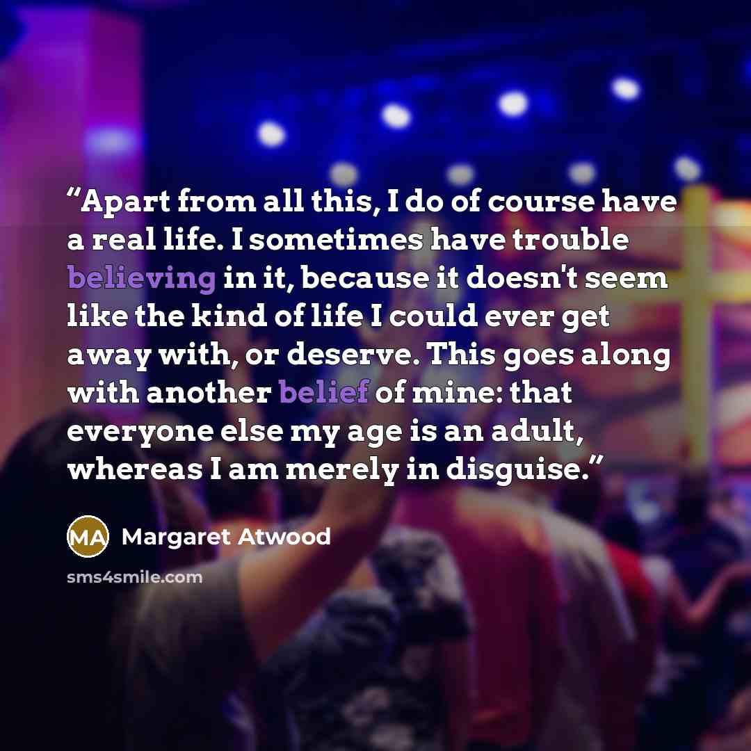 “Apart from all this, I do of course have a real life. I sometimes have trouble believing in it, because it doesn't seem like the kind of life I could ever get away with, or deserve. This goes along with another belief of mine: that everyone else my age is an adult, whereas I am merely in disguise.” quote by Margaret Atwood