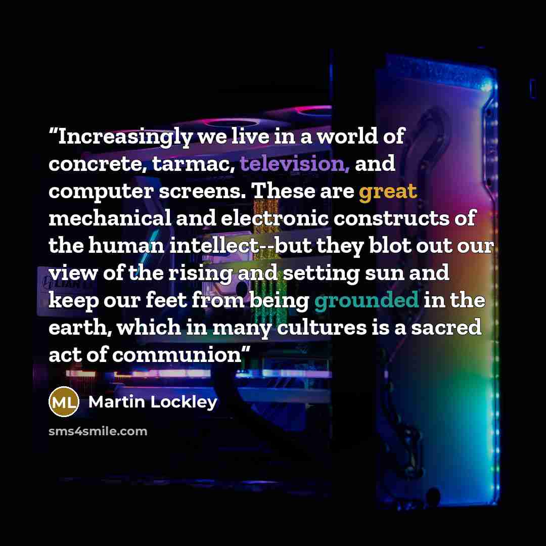 “Increasingly we live in a world of concrete, tarmac, television, and computer screens. These are great mechanical and electronic constructs of the human intellect--but they blot out our view of the rising and setting sun and keep our feet from being grounded in the earth, which in many cultures is…” quote by Martin Lockley